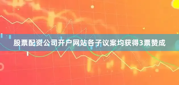 股票配资公司开户网站各子议案均获得3票赞成
