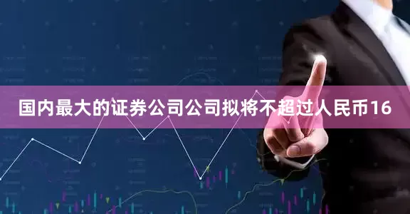 国内最大的证券公司公司拟将不超过人民币16