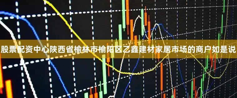 股票配资中心陕西省榆林市榆阳区乙鑫建材家居市场的商户如是说