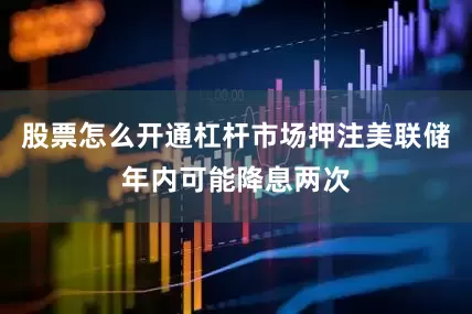 股票怎么开通杠杆市场押注美联储年内可能降息两次