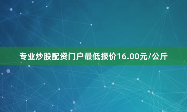 专业炒股配资门户最低报价16.00元/公斤