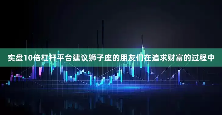 实盘10倍杠杆平台建议狮子座的朋友们在追求财富的过程中