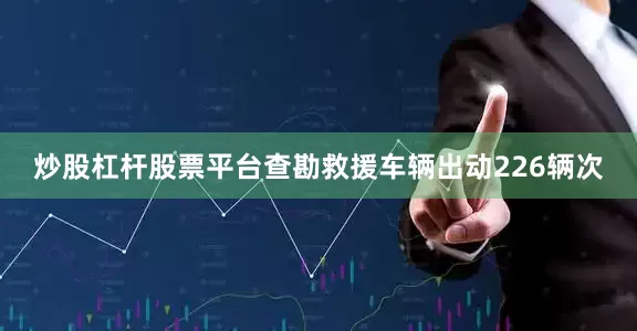 炒股杠杆股票平台查勘救援车辆出动226辆次