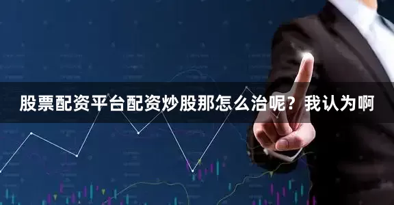股票配资平台配资炒股那怎么治呢？我认为啊