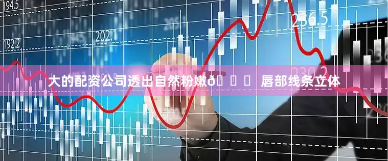 大的配资公司透出自然粉嫩👉 唇部线条立体