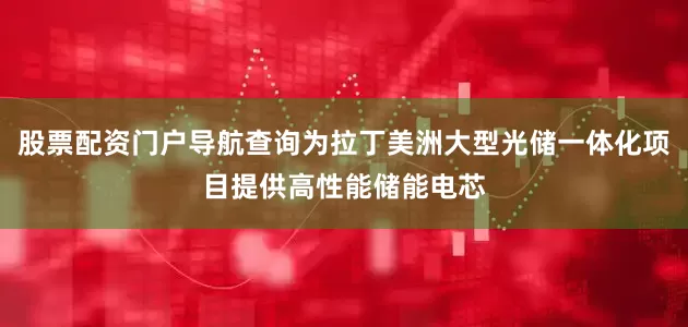 股票配资门户导航查询为拉丁美洲大型光储一体化项目提供高性能储能电芯