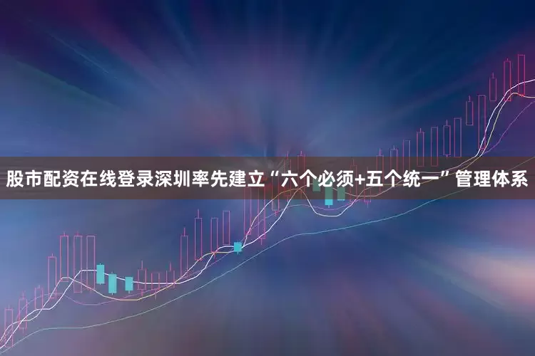 股市配资在线登录深圳率先建立“六个必须+五个统一”管理体系