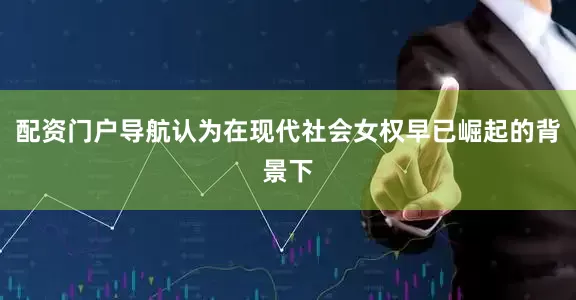 配资门户导航认为在现代社会女权早已崛起的背景下