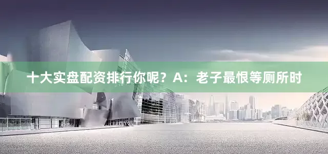 十大实盘配资排行你呢？A：老子最恨等厕所时