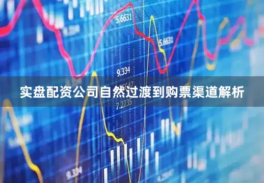 实盘配资公司自然过渡到购票渠道解析