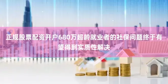 正规股票配资开户680万超龄就业者的社保问题终于有望得到实质性解决